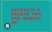 成都的灵芝孢子粉_成都灵芝孢子粉：天然养生珍品，提升免疫力与健康