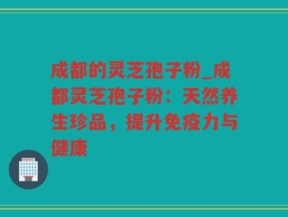 成都的灵芝孢子粉_成都灵芝孢子粉：天然养生珍品，提升免疫力与健康