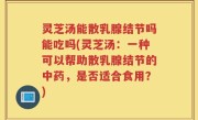灵芝汤能散乳腺结节吗能吃吗(灵芝汤：一种可以帮助散乳腺结节的中药，是否适合食用？)