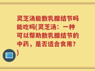 灵芝汤能散乳腺结节吗能吃吗(灵芝汤：一种可以帮助散乳腺结节的中药，是否适合食用？)