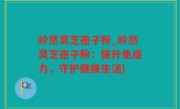 岭然灵芝孢子粉_岭然灵芝孢子粉：提升免疫力，守护健康生活)