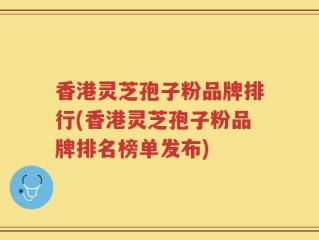 香港灵芝孢子粉品牌排行(香港灵芝孢子粉品牌排名榜单发布)