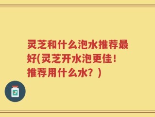 灵芝和什么泡水推荐最好(灵芝开水泡更佳！推荐用什么水？)