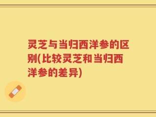 灵芝与当归西洋参的区别(比较灵芝和当归西洋参的差异)