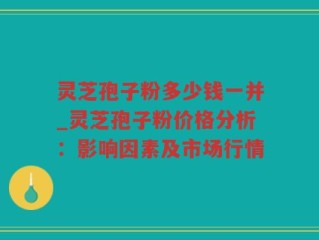 灵芝孢子粉多少钱一并_灵芝孢子粉价格分析：影响因素及市场行情