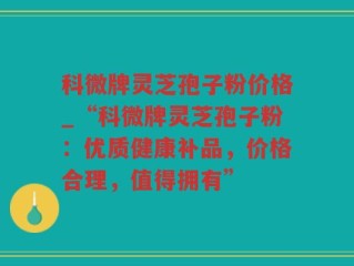 科微牌灵芝孢子粉价格_“科微牌灵芝孢子粉：优质健康补品，价格合理，值得拥有”