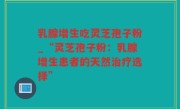 乳腺增生吃灵芝孢子粉_“灵芝孢子粉：乳腺增生患者的天然治疗选择”