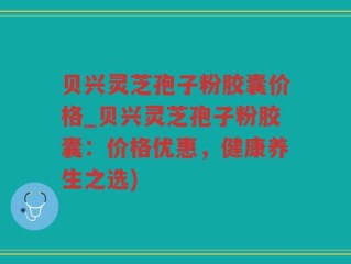 贝兴灵芝孢子粉胶囊价格_贝兴灵芝孢子粉胶囊：价格优惠，健康养生之选)