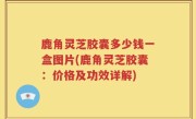鹿角灵芝胶囊多少钱一盒图片(鹿角灵芝胶囊：价格及功效详解)