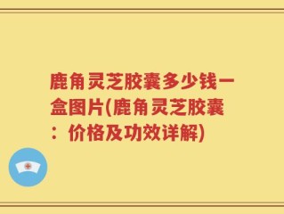 鹿角灵芝胶囊多少钱一盒图片(鹿角灵芝胶囊：价格及功效详解)
