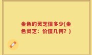 金色的灵芝值多少(金色灵芝：价值几何？)