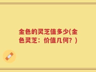 金色的灵芝值多少(金色灵芝：价值几何？)