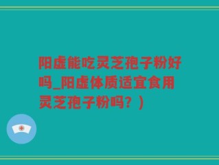 阳虚能吃灵芝孢子粉好吗_阳虚体质适宜食用灵芝孢子粉吗？)