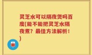 灵芝水可以隔夜煲吗百度(能不能把灵芝水隔夜煮？最佳方法解析！)