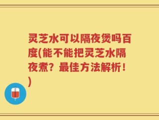 灵芝水可以隔夜煲吗百度(能不能把灵芝水隔夜煮？最佳方法解析！)