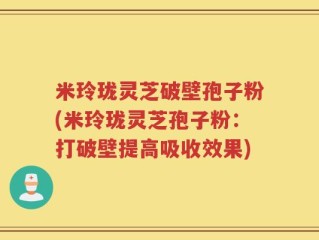 米玲珑灵芝破壁孢子粉(米玲珑灵芝孢子粉：打破壁提高吸收效果)