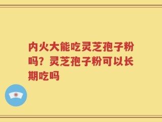 内火大能吃灵芝孢子粉吗？灵芝孢子粉可以长期吃吗