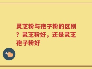 灵芝粉与孢子粉的区别？灵芝粉好，还是灵芝孢子粉好