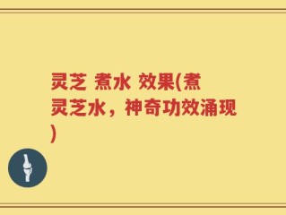 灵芝 煮水 效果(煮灵芝水，神奇功效涌现)