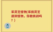 采灵芝怪物(采摘灵芝遇到怪物，你敢挑战吗？)