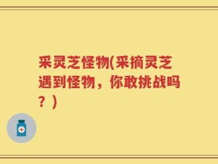 采灵芝怪物(采摘灵芝遇到怪物，你敢挑战吗？)