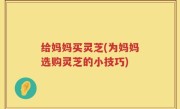 给妈妈买灵芝(为妈妈选购灵芝的小技巧)
