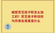 破壁灵芝孢子粉怎么加工的？灵芝孢子粉功效与作用及用量是什么