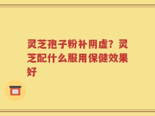 灵芝孢子粉补阴虚？灵芝配什么服用保健效果好