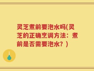 灵芝煮前要泡水吗(灵芝的正确烹调方法：煮前是否需要泡水？)