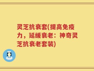 灵芝抗衰套(提高免疫力，延缓衰老：神奇灵芝抗衰老套装)