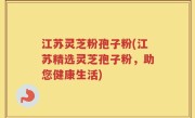 江苏灵芝粉孢子粉(江苏精选灵芝孢子粉，助您健康生活)