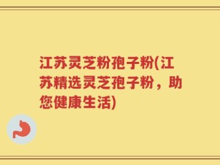 江苏灵芝粉孢子粉(江苏精选灵芝孢子粉，助您健康生活)