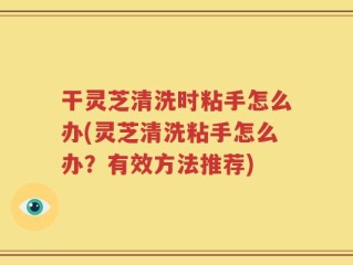 干灵芝清洗时粘手怎么办(灵芝清洗粘手怎么办？有效方法推荐)