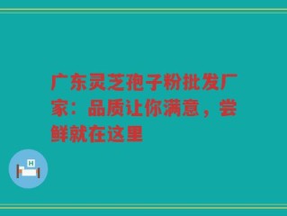 广东灵芝孢子粉批发厂家：品质让你满意，尝鲜就在这里