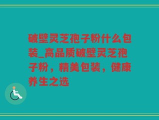 破壁灵芝孢子粉什么包装_高品质破壁灵芝孢子粉，精美包装，健康养生之选