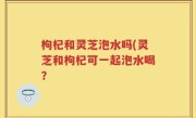 枸杞和灵芝泡水吗(灵芝和枸杞可一起泡水喝？