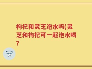 枸杞和灵芝泡水吗(灵芝和枸杞可一起泡水喝？