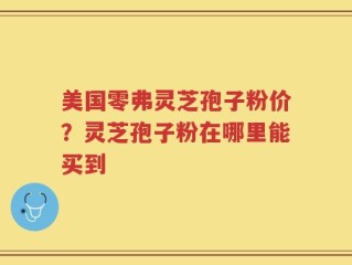 美国零弗灵芝孢子粉价？灵芝孢子粉在哪里能买到
