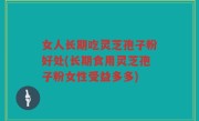 女人长期吃灵芝孢子粉好处(长期食用灵芝孢子粉女性受益多多)