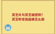 灵芝片与灵芝破壁粉？灵芝粉家庭面膜怎么做