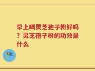 早上喝灵芝孢子粉好吗？灵芝孢子粉的功效是什么
