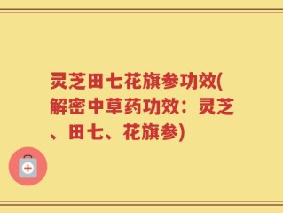 灵芝田七花旗参功效(解密中草药功效：灵芝、田七、花旗参)