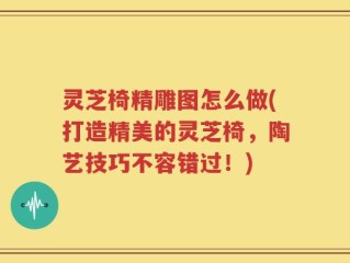 灵芝椅精雕图怎么做(打造精美的灵芝椅，陶艺技巧不容错过！)