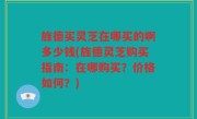 旌德买灵芝在哪买的啊多少钱(旌德灵芝购买指南：在哪购买？价格如何？)
