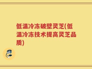 低温冷冻破壁灵芝(低温冷冻技术提高灵芝品质)
