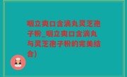 咽立爽口含滴丸灵芝孢子粉_咽立爽口含滴丸与灵芝孢子粉的完美结合)