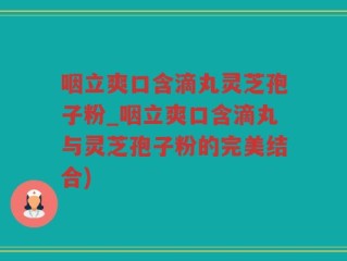咽立爽口含滴丸灵芝孢子粉_咽立爽口含滴丸与灵芝孢子粉的完美结合)