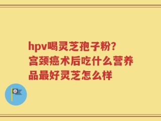 hpv喝灵芝孢子粉？宫颈癌术后吃什么营养品最好灵芝怎么样