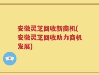 安徽灵芝回收新商机(安徽灵芝回收助力商机发展)