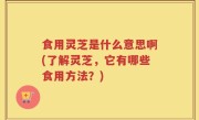 食用灵芝是什么意思啊(了解灵芝，它有哪些食用方法？)